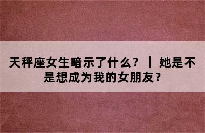 天秤座女生暗示了什么？｜ 她是不是想成为我的女朋友？